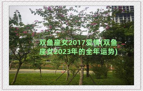 双鱼座女2017爱情(双鱼座女2023年的全年运势)